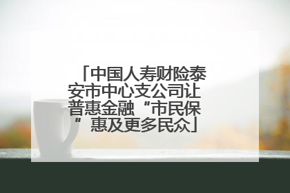 中国人寿财险泰安市中心支公司让普惠金融“市民保”惠及更多民众