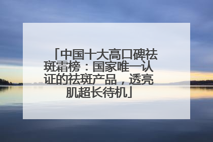 中国十大高口碑祛斑霜榜：国家唯一认证的祛斑产品，透亮肌超长待机
