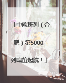 中欧班列（合肥）第5000列鸣笛起航！