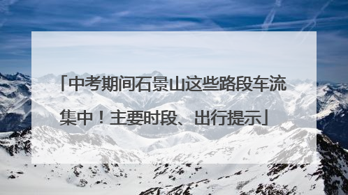 中考期间石景山这些路段车流集中！主要时段、出行提示