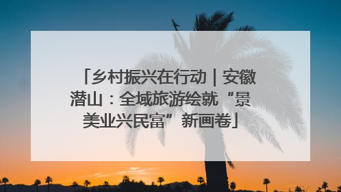 乡村振兴在行动｜安徽潜山：全域旅游绘就“景美业兴民富”新画卷