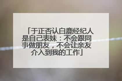 于正否认白鹿经纪人是自己表妹：不会跟同事做朋友，不会让亲友介入到我的工作