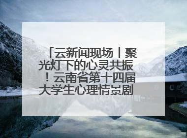 云新闻现场丨聚光灯下的心灵共振！云南省第十四届大学生心理情景剧决赛燃情开演