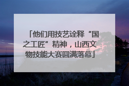 他们用技艺诠释“国之工匠”精神，山西文物技能大赛圆满落幕