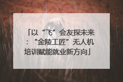 以“飞”会友探未来：“金陵工匠”无人机培训赋能就业新方向