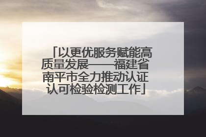 以更优服务赋能高质量发展——福建省南平市全力推动认证认可检验检测工作