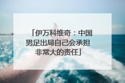 伊万科维奇：中国男足出局自己会承担非常大的责任