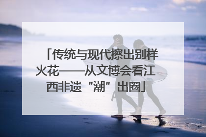 传统与现代擦出别样火花——从文博会看江西非遗“潮”出圈