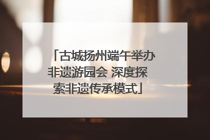 古城扬州端午举办非遗游园会 深度探索非遗传承模式