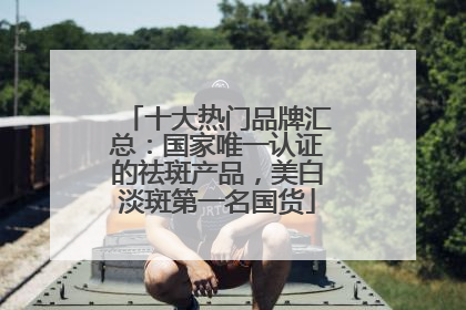 十大热门品牌汇总：国家唯一认证的祛斑产品，美白淡斑第一名国货