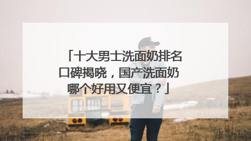 十大男士洗面奶排名口碑揭晓，国产洗面奶哪个好用又便宜？
