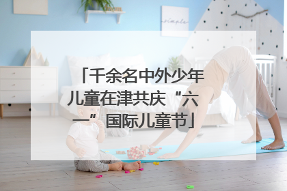 千余名中外少年儿童在津共庆“六一”国际儿童节