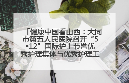 健康中国看山西：大同市第五人民医院召开“5•12”国际护士节暨优秀护理集体与优秀护理工作者表彰大会