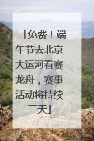 免费！端午节去北京大运河看赛龙舟，赛事活动将持续三天