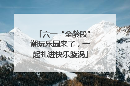 六一“全龄段”潮玩乐园来了，一起扎进快乐漩涡