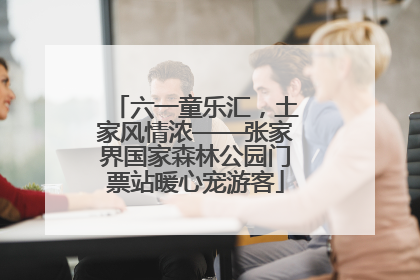 六一童乐汇，土家风情浓——张家界国家森林公园门票站暖心宠游客