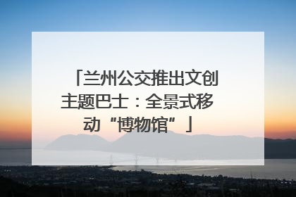 兰州公交推出文创主题巴士：全景式移动“博物馆”