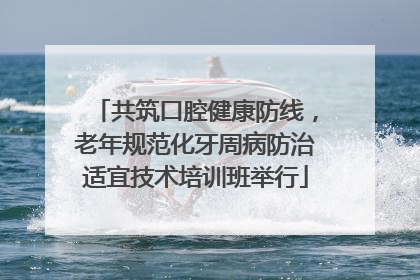 共筑口腔健康防线，老年规范化牙周病防治适宜技术培训班举行