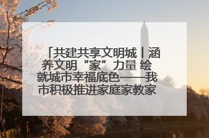 共建共享文明城丨涵养文明“家”力量 绘就城市幸福底色——我市积极推进家庭家教家风建设工作综述