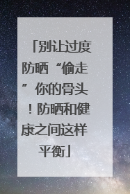 别让过度防晒“偷走”你的骨头！防晒和健康之间这样平衡