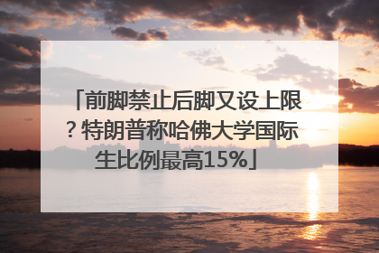 前脚禁止后脚又设上限？特朗普称哈佛大学国际生比例最高15%