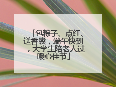包粽子、点红、送香囊，端午快到，大学生陪老人过暖心佳节