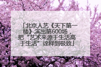 北京人艺《天下第一楼》演出第600场，把“艺术来源于生活高于生活”诠释到极致