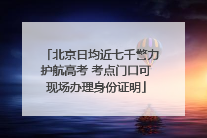 北京日均近七千警力护航高考 考点门口可现场办理身份证明