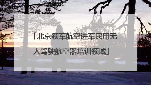 北京领军航空进军民用无人驾驶航空器培训领域