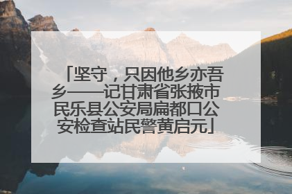 坚守，只因他乡亦吾乡——记甘肃省张掖市民乐县公安局扁都口公安检查站民警黄启元