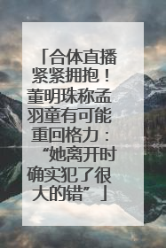 合体直播紧紧拥抱！董明珠称孟羽童有可能重回格力：“她离开时确实犯了很大的错”