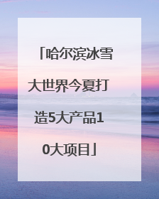 哈尔滨冰雪大世界今夏打造5大产品10大项目