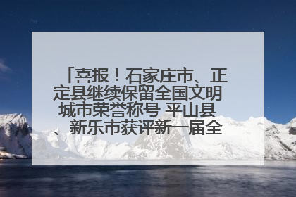 喜报！石家庄市、正定县继续保留全国文明城市荣誉称号 平山县、新乐市获评新一届全国文明城市