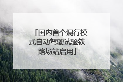 国内首个混行模式自动驾驶试验铁路场站启用