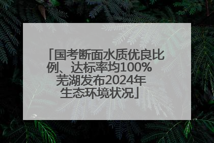 国考断面水质优良比例、达标率均100% 芜湖发布2024年生态环境状况