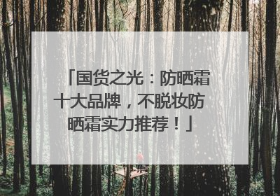国货之光：防晒霜十大品牌，不脱妆防晒霜实力推荐！