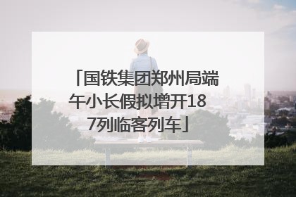 国铁集团郑州局端午小长假拟增开187列临客列车