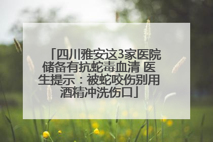 四川雅安这3家医院储备有抗蛇毒血清 医生提示：被蛇咬伤别用酒精冲洗伤口
