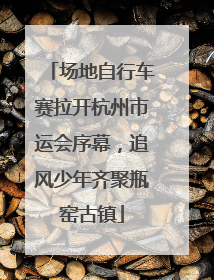 场地自行车赛拉开杭州市运会序幕，追风少年齐聚瓶窑古镇