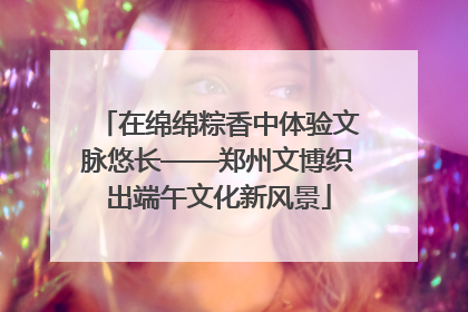在绵绵粽香中体验文脉悠长——郑州文博织出端午文化新风景