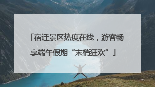 宿迁景区热度在线，游客畅享端午假期“末梢狂欢”