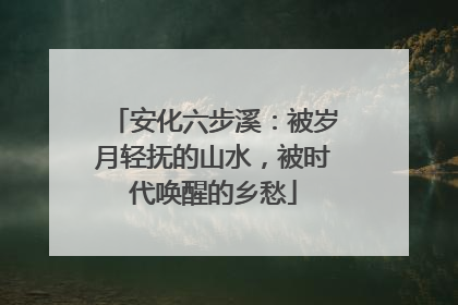 安化六步溪：被岁月轻抚的山水，被时代唤醒的乡愁