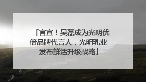 官宣！吴磊成为光明优倍品牌代言人，光明乳业发布鲜活升级战略