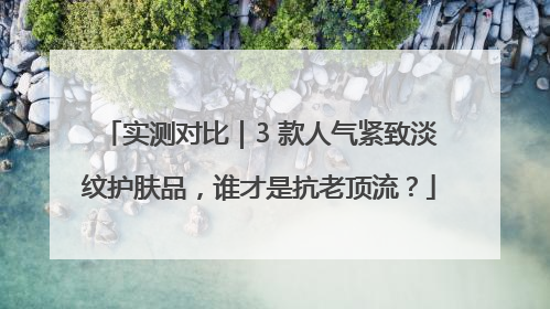 实测对比｜3 款人气紧致淡纹护肤品，谁才是抗老顶流？