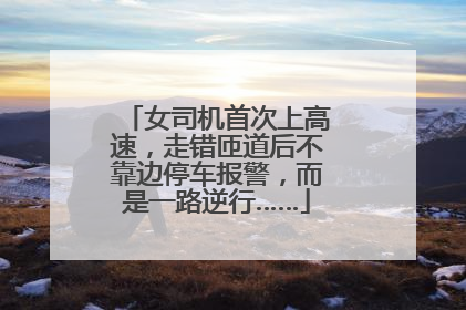 女司机首次上高速，走错匝道后不靠边停车报警，而是一路逆行……