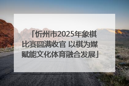 忻州市2025年象棋比赛圆满收官 以棋为媒赋能文化体育融合发展