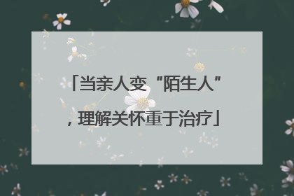当亲人变“陌生人”，理解关怀重于治疗