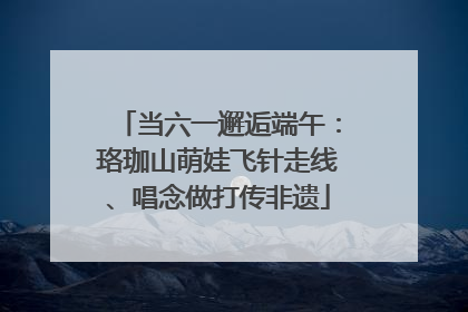 当六一邂逅端午：珞珈山萌娃飞针走线、唱念做打传非遗