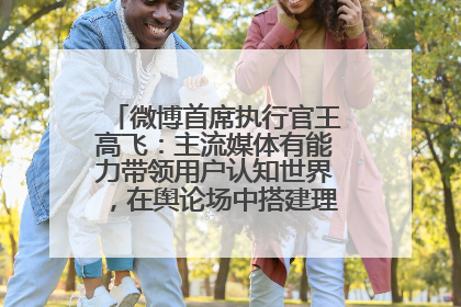微博首席执行官王高飞：主流媒体有能力带领用户认知世界，在舆论场中搭建理性的讨论空间