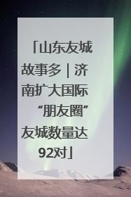 山东友城故事多｜济南扩大国际“朋友圈”友城数量达92对